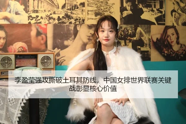 李盈莹强攻撕破土耳其防线，中国女排世界联赛关键战彰显核心价值